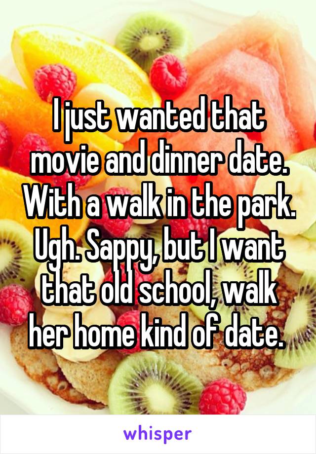 I just wanted that movie and dinner date. With a walk in the park. Ugh. Sappy, but I want that old school, walk her home kind of date. 