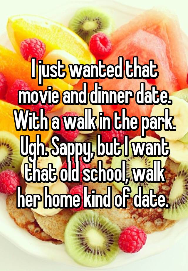 I just wanted that movie and dinner date. With a walk in the park. Ugh. Sappy, but I want that old school, walk her home kind of date. 