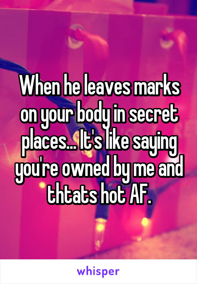 When he leaves marks on your body in secret places... It's like saying you're owned by me and thtats hot AF.