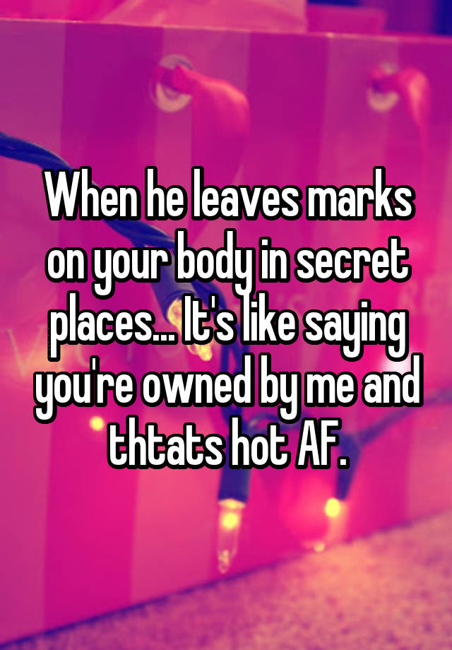 When he leaves marks on your body in secret places... It's like saying you're owned by me and thtats hot AF.