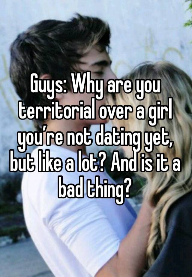 Guys: Why are you territorial over a girl you’re not dating yet, but like a lot? And is it a bad thing? 