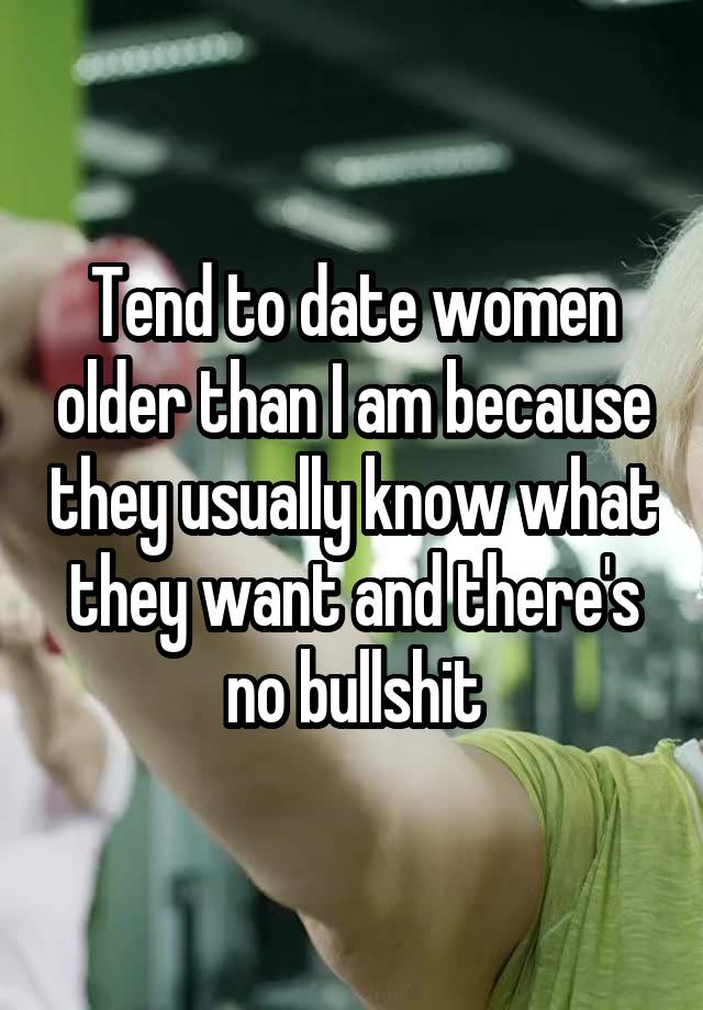 Tend to date women older than I am because they usually know what they want and there's no bullshit