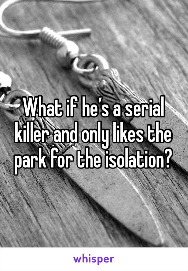 What if he’s a serial killer and only likes the park for the isolation?