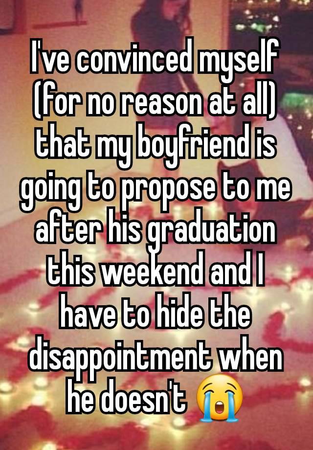 I've convinced myself (for no reason at all) that my boyfriend is going to propose to me after his graduation this weekend and I have to hide the disappointment when he doesn't 😭