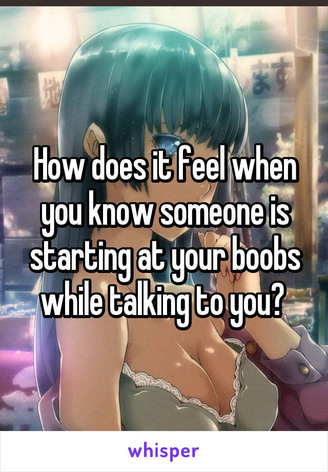 How does it feel when you know someone is starting at your boobs while talking to you? 