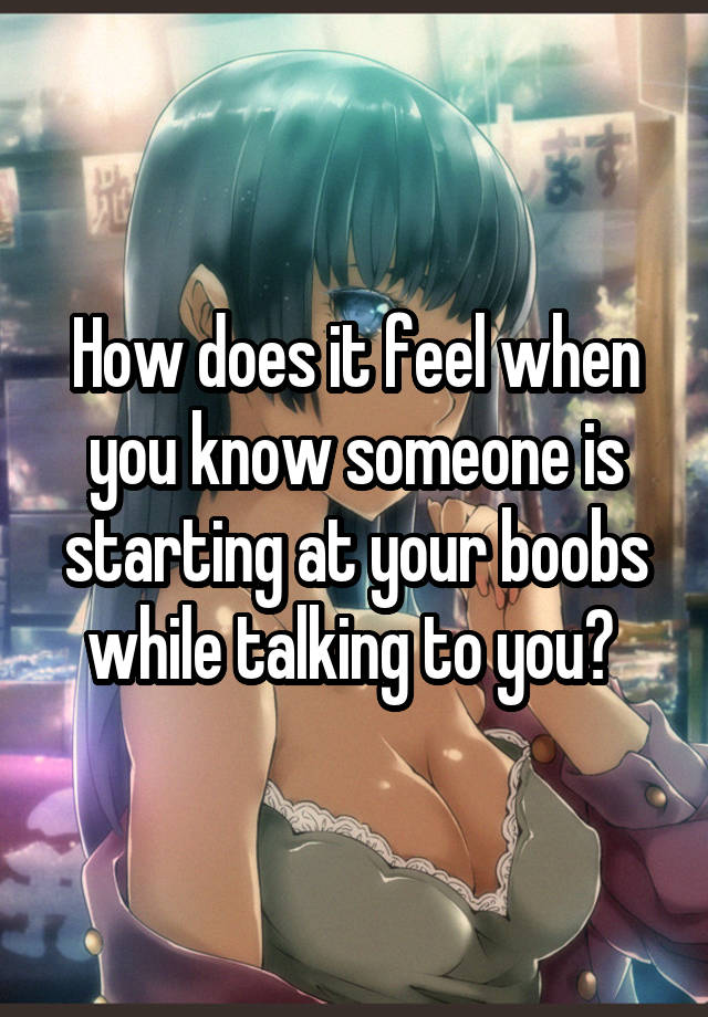 How does it feel when you know someone is starting at your boobs while talking to you? 