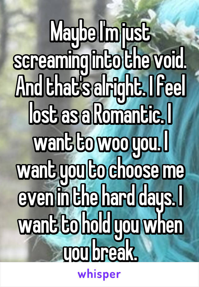 Maybe I'm just screaming into the void. And that's alright. I feel lost as a Romantic. I want to woo you. I want you to choose me even in the hard days. I want to hold you when you break.