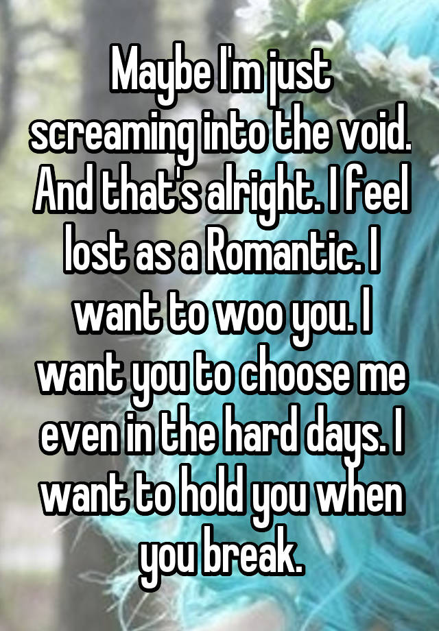 Maybe I'm just screaming into the void. And that's alright. I feel lost as a Romantic. I want to woo you. I want you to choose me even in the hard days. I want to hold you when you break.