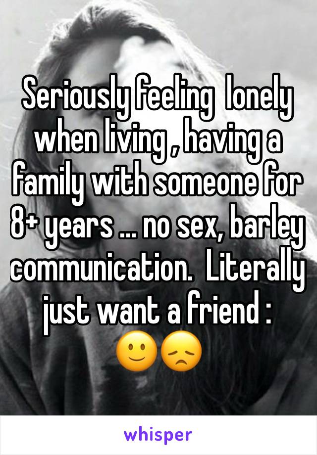 Seriously feeling  lonely when living , having a family with someone for 8+ years … no sex, barley communication.  Literally just want a friend :
🙂😞