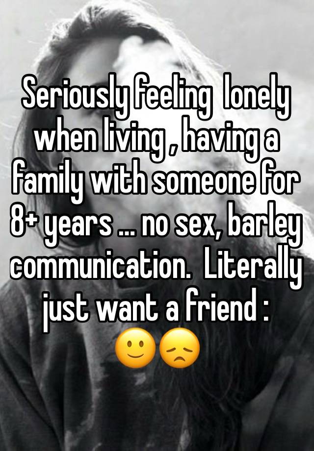 Seriously feeling  lonely when living , having a family with someone for 8+ years … no sex, barley communication.  Literally just want a friend :
🙂😞