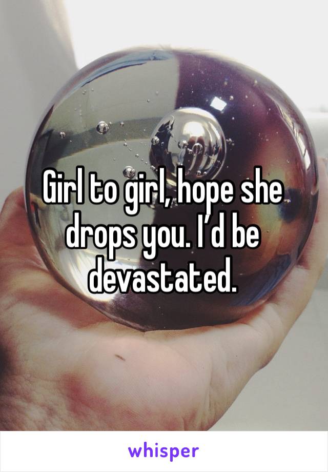 Girl to girl, hope she drops you. I’d be devastated.