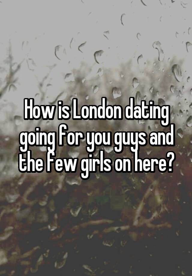 How is London dating going for you guys and the few girls on here?