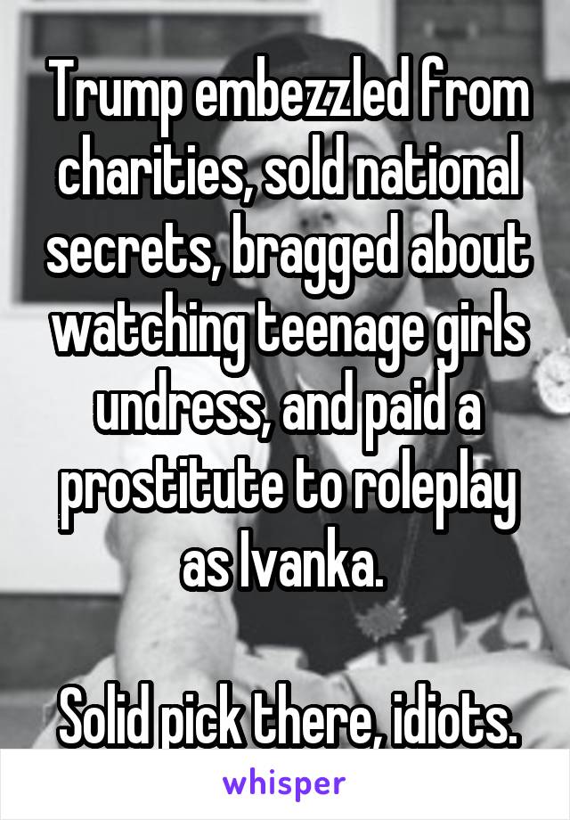 Trump embezzled from charities, sold national secrets, bragged about watching teenage girls undress, and paid a prostitute to roleplay as Ivanka. 

Solid pick there, idiots.