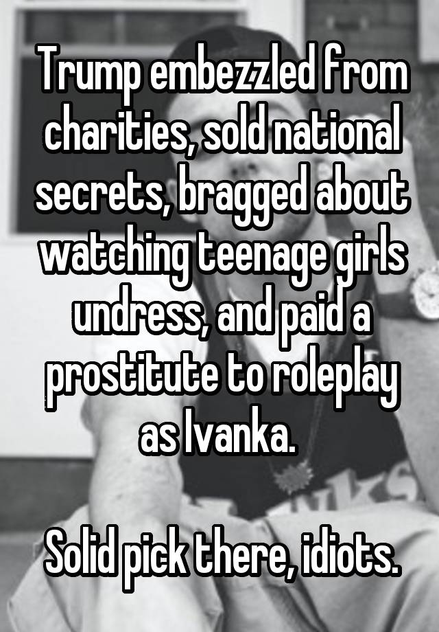 Trump embezzled from charities, sold national secrets, bragged about watching teenage girls undress, and paid a prostitute to roleplay as Ivanka. 

Solid pick there, idiots.