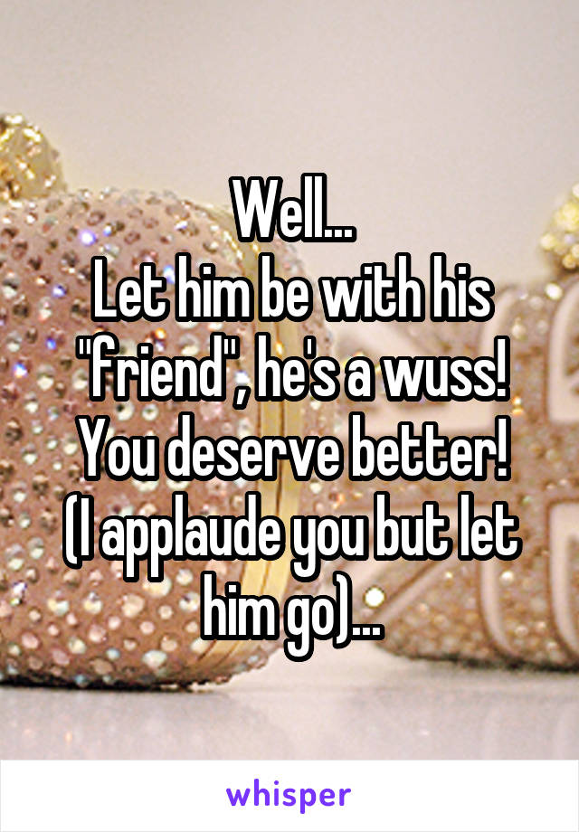 Well...
Let him be with his "friend", he's a wuss!
You deserve better!
(I applaude you but let him go)...