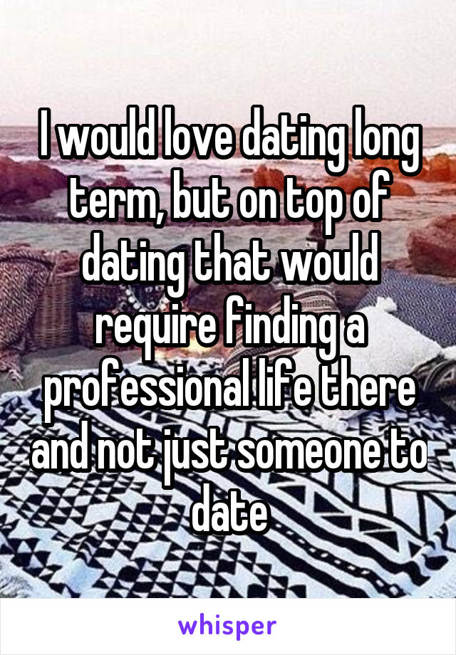 I would love dating long term, but on top of dating that would require finding a professional life there and not just someone to date