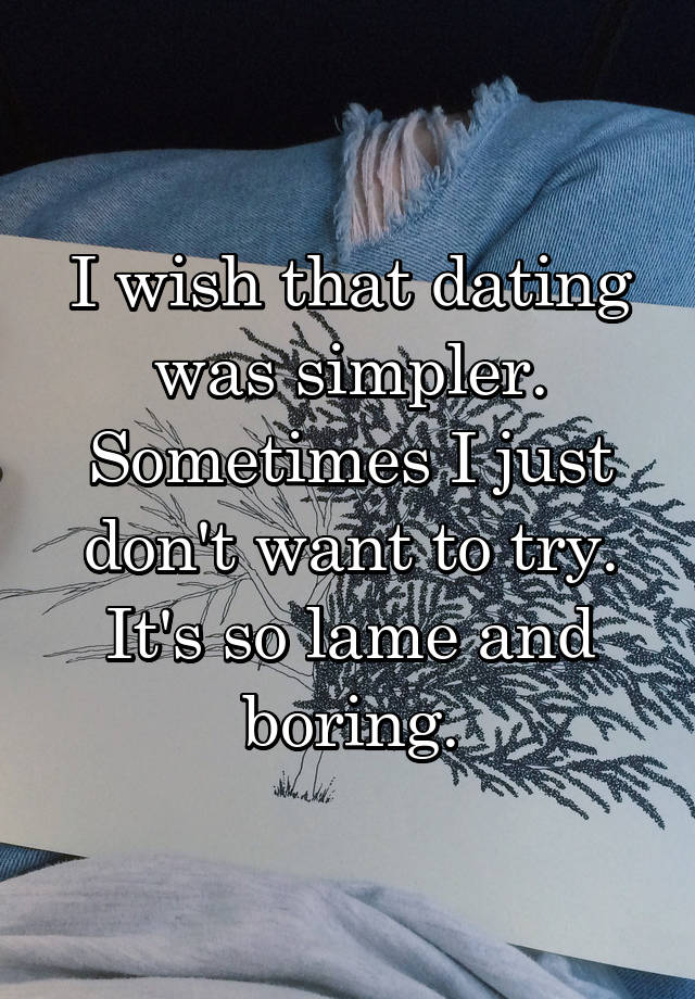 I wish that dating was simpler. Sometimes I just don't want to try. It's so lame and boring.