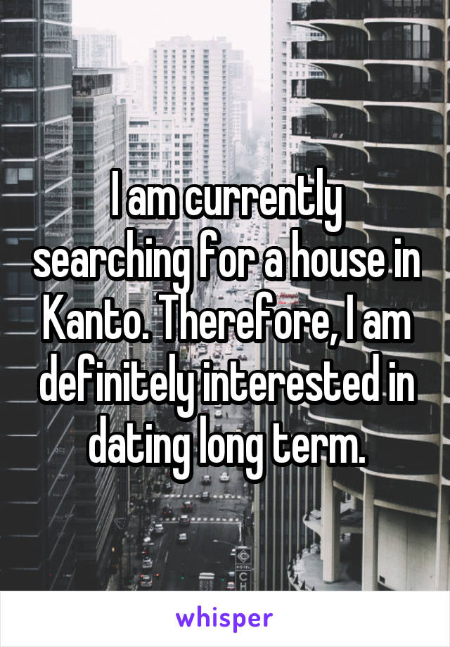 I am currently searching for a house in Kanto. Therefore, I am definitely interested in dating long term.