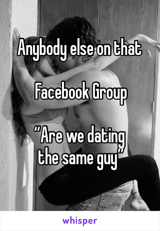 Anybody else on that

 Facebook Group

“Are we dating 
 the same guy”
