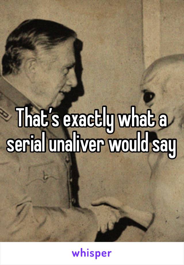 That’s exactly what a serial unaliver would say