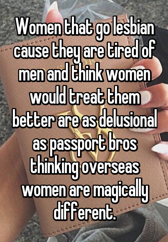 Women that go lesbian cause they are tired of men and think women would treat them better are as delusional as passport bros thinking overseas women are magically different.
