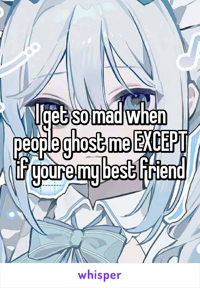 I get so mad when people ghost me EXCEPT if youre my best friend