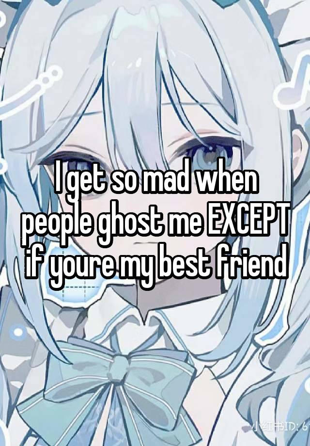 I get so mad when people ghost me EXCEPT if youre my best friend