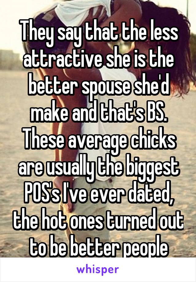 They say that the less attractive she is the better spouse she'd make and that's BS. These average chicks are usually the biggest POS's I've ever dated, the hot ones turned out to be better people