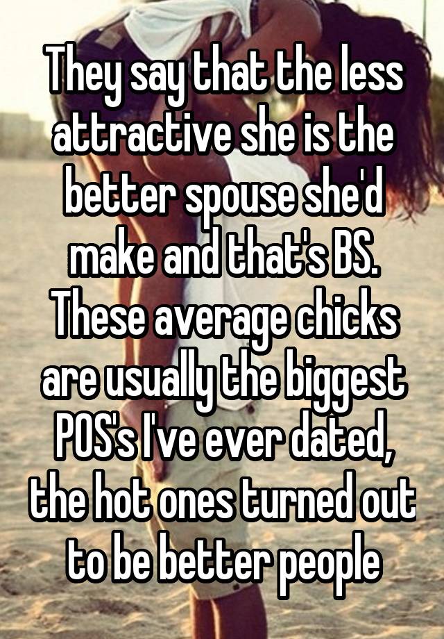 They say that the less attractive she is the better spouse she'd make and that's BS. These average chicks are usually the biggest POS's I've ever dated, the hot ones turned out to be better people