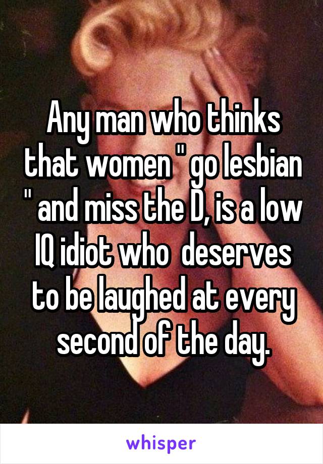 Any man who thinks that women " go lesbian " and miss the D, is a low IQ idiot who  deserves to be laughed at every second of the day.