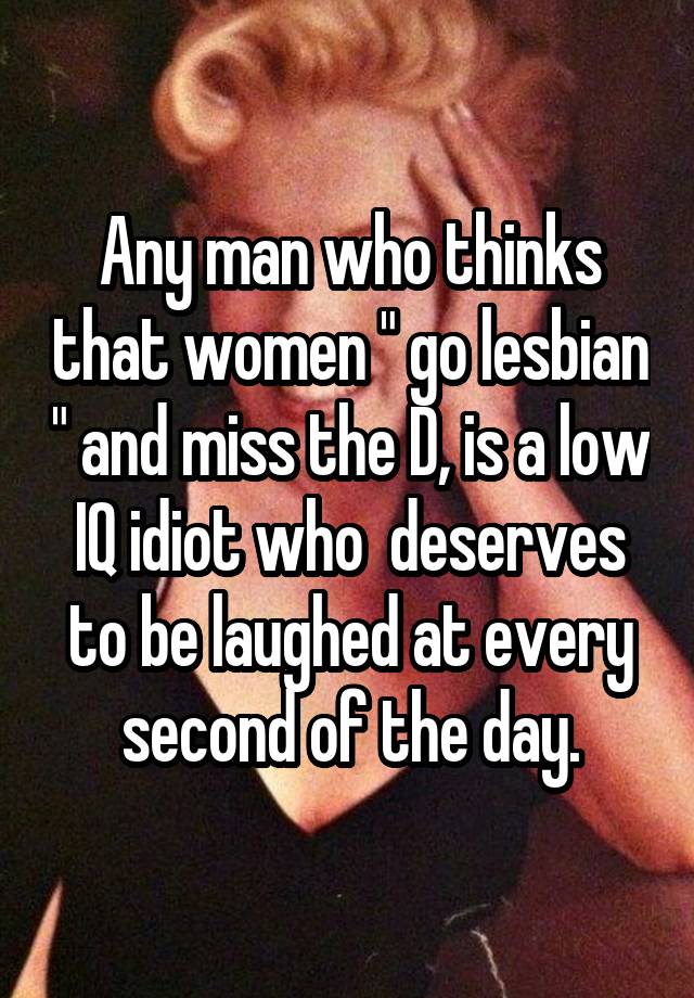 Any man who thinks that women " go lesbian " and miss the D, is a low IQ idiot who  deserves to be laughed at every second of the day.