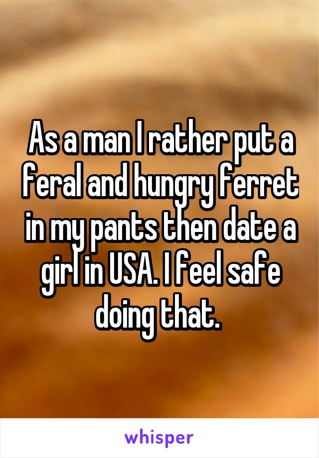 As a man I rather put a feral and hungry ferret in my pants then date a girl in USA. I feel safe doing that. 