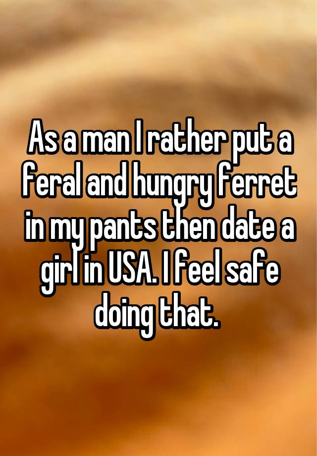 As a man I rather put a feral and hungry ferret in my pants then date a girl in USA. I feel safe doing that. 