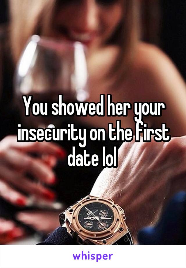 You showed her your insecurity on the first date lol 