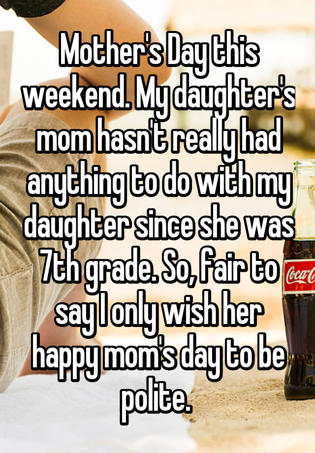 Mother's Day this weekend. My daughter's mom hasn't really had anything to do with my daughter since she was 7th grade. So, fair to say I only wish her happy mom's day to be polite. 
