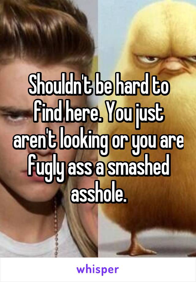 Shouldn't be hard to find here. You just aren't looking or you are fugly ass a smashed asshole.