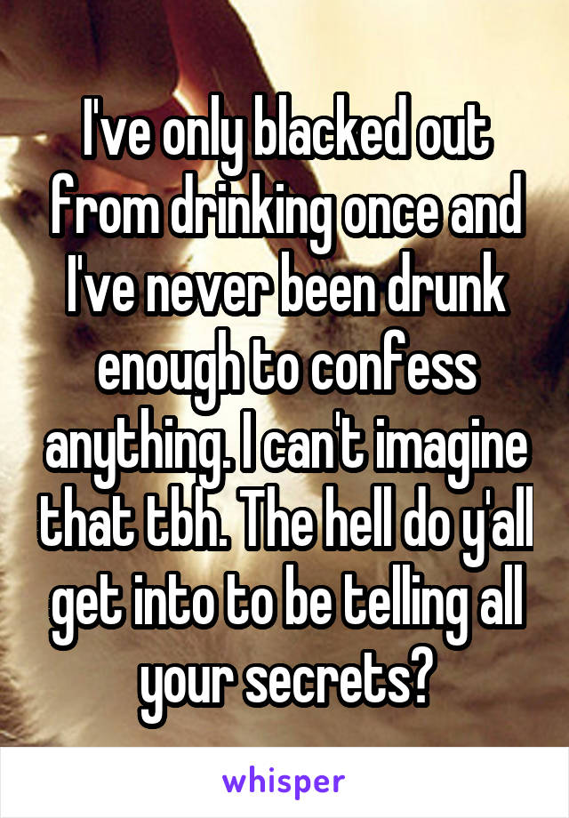 I've only blacked out from drinking once and I've never been drunk enough to confess anything. I can't imagine that tbh. The hell do y'all get into to be telling all your secrets?