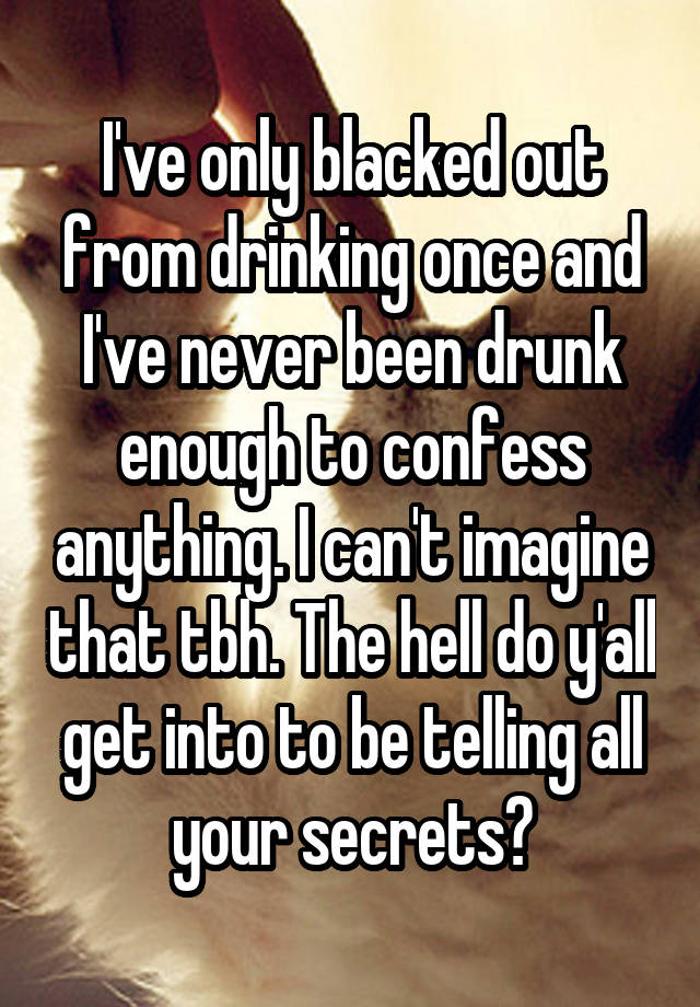 I've only blacked out from drinking once and I've never been drunk enough to confess anything. I can't imagine that tbh. The hell do y'all get into to be telling all your secrets?