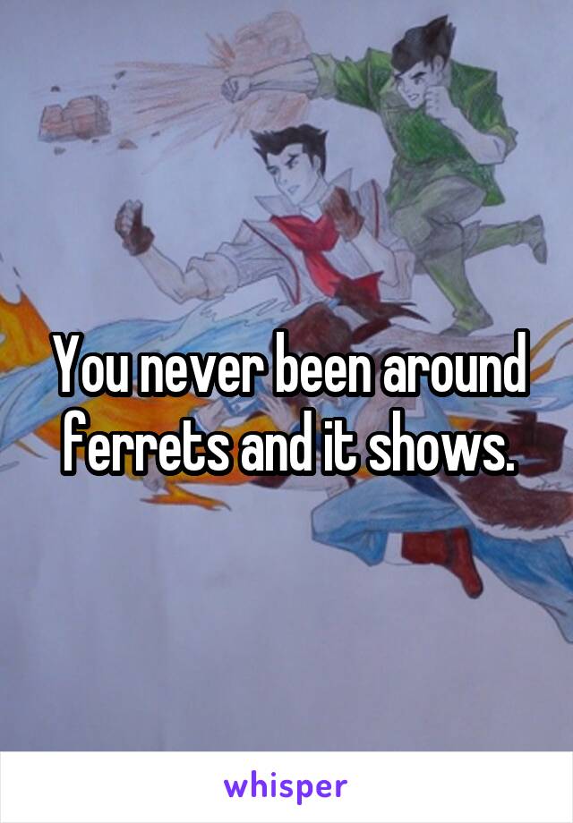 You never been around ferrets and it shows.