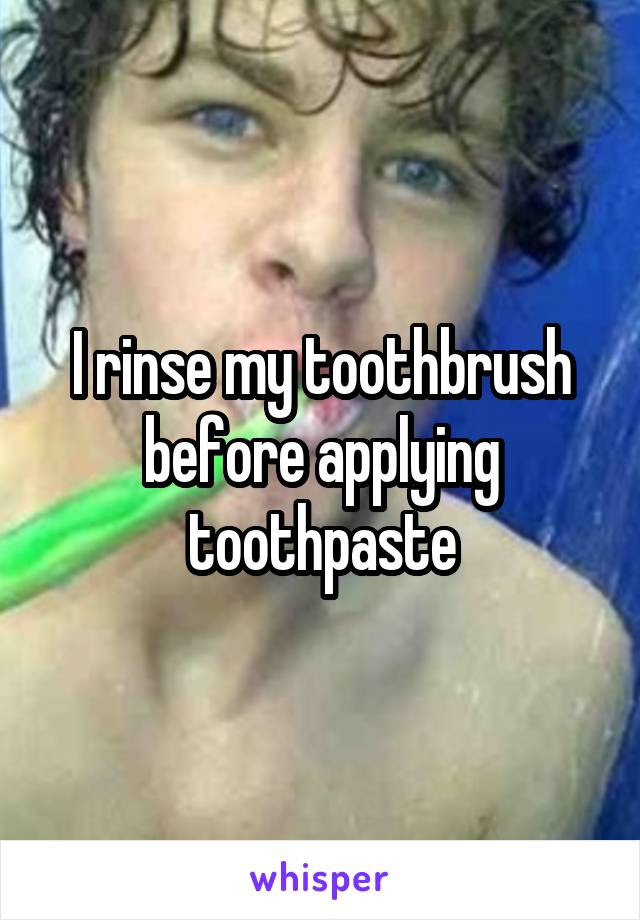 I rinse my toothbrush before applying toothpaste