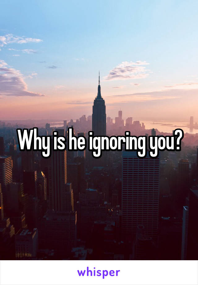 Why is he ignoring you?