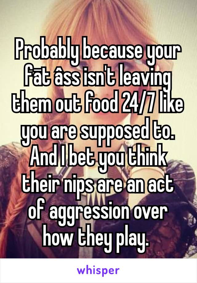 Probably because your fāt âss isn't leaving them out food 24/7 like you are supposed to.
And I bet you think their nips are an act of aggression over how they play. 