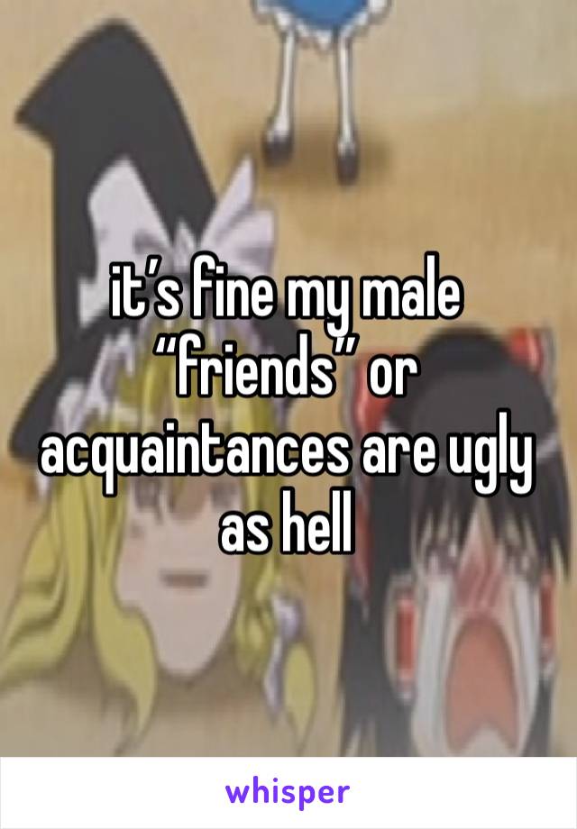 it’s fine my male “friends” or acquaintances are ugly  as hell  