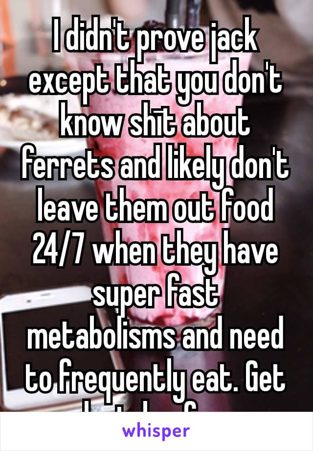 I didn't prove jack except that you don't know shīt about ferrets and likely don't leave them out food 24/7 when they have super fast metabolisms and need to frequently eat. Get lost, heefer.