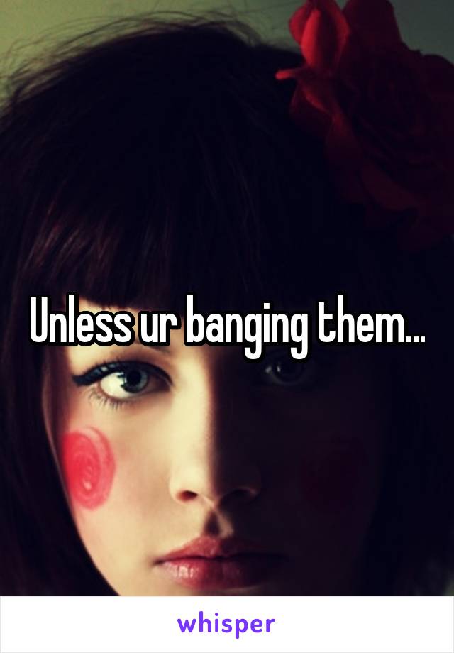 Unless ur banging them...