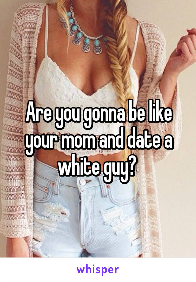 Are you gonna be like your mom and date a white guy? 