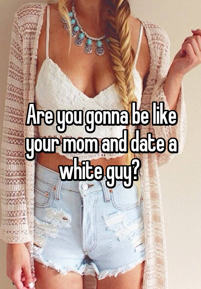 Are you gonna be like your mom and date a white guy? 