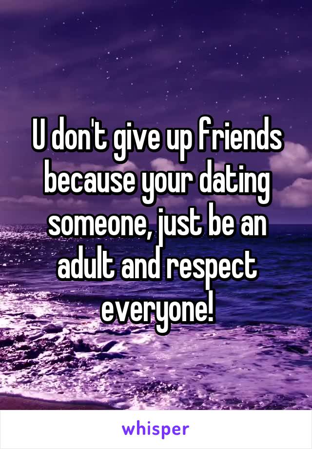 U don't give up friends because your dating someone, just be an adult and respect everyone!