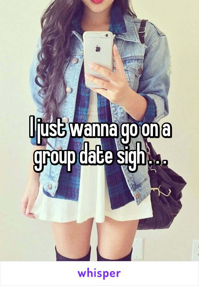 I just wanna go on a group date sigh . . .