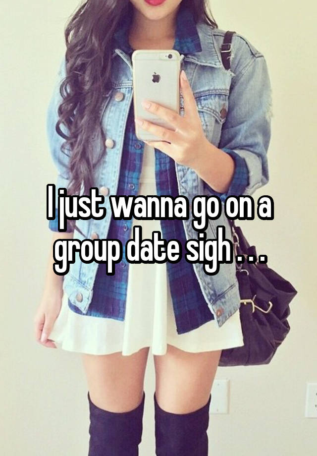 I just wanna go on a group date sigh . . .